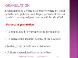 Granulation is defined as a process where by small
particles are gathered into larger, permanent masses
in which the original particles can still be identified
Purpose of granulation :
 To impart good flow properties to the material.
 To increase the apparent density of the powders.
To change the particle size distribution.
Uniform dispersion of active ingredient.
10/14/2019 4:25 AMRCPIPER SHIRPUR , DIST. DHULE 15
 