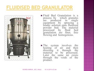  Fluid Bed Granulation is a
process by which granules
are produced in single
equipment by spraying a
binder solution onto fluidized
powder bed. The material
processed by fluid bed
granulation are finer, free
flowing and homogenous.
 The system involves the
heating of air and then
directing it through the
material to be processed.
Later the same air exists
through the voids of the
product.
10/14/2019 4:25 AMRCPIPER SHIRPUR , DIST. DHULE 19
 