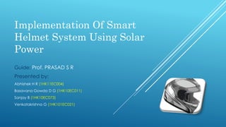 Implementation Of Smart
Helmet System Using Solar
Power
Guide: Prof. PRASAD S R
Presented by:
Abhishek H R (1HK11EC004)
Basavana Gowda D G (1HK10EC011)
Sanjay B (1HK10EC073)
Venkatakrishna G (1HK101EC021)
 