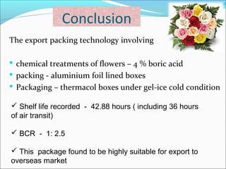 Conclusion 
The export packing technology involving 
 chemical treatments of flowers – 4 % boric acid 
 packing - aluminium foil lined boxes 
 Packaging – thermacol boxes under gel-ice cold condition 
 Shelf life recorded - 42.88 hours ( including 36 hours 
of air transit) 
 BCR - 1: 2.5 
 This package found to be highly suitable for export to 
overseas market 
 