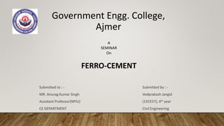 Government Engg. College,
Ajmer
Submitted to : -
MR. Anurag Kumar Singh
Assistant Professor(NPIU)
CE DEPARTMENT
Submitted by : -
Vedprakash Jangid
(15CE57), 4th year
Civil Engineering
A
SEMINAR
On
FERRO-CEMENT
 