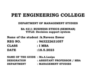 PET ENGINEERING COLLEGE
DEPARTMENT OF MANAGEMENT STUDIES
BA 4211 BUSINESS ETHICS (SEMINAR)
TITLE: Decision support system
Name of the student :k.Naveen Eswar
REG NO. : 963222631057
CLASS : I MBA
DATE :18.5.2023
NAME OF THE GUIDE : Ms.A.Lasipa
DESIGNATION : ASSISTANT PROFESSOR / MBA
DEPARTMENT : MANAGEMENT STUDIES
 