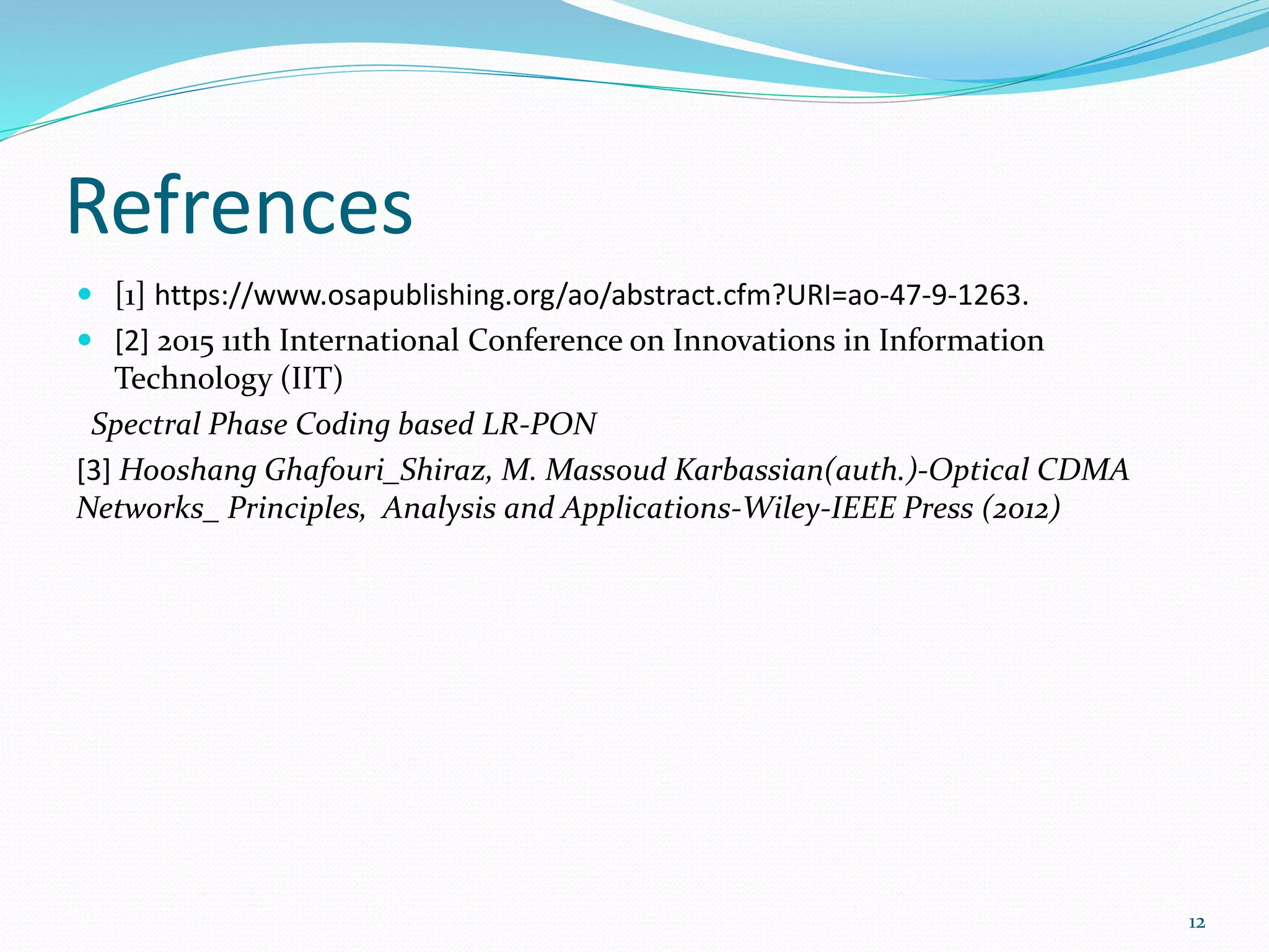 Refrences
 [1] https://www.osapublishing.org/ao/abstract.cfm?URI=ao-47-9-1263.
 [2] 2015 11th International Conference on Innovations in Information
Technology (IIT)
Spectral Phase Coding based LR-PON
[3] Hooshang Ghafouri_Shiraz, M. Massoud Karbassian(auth.)-Optical CDMA
Networks_ Principles, Analysis and Applications-Wiley-IEEE Press (2012)
12
 