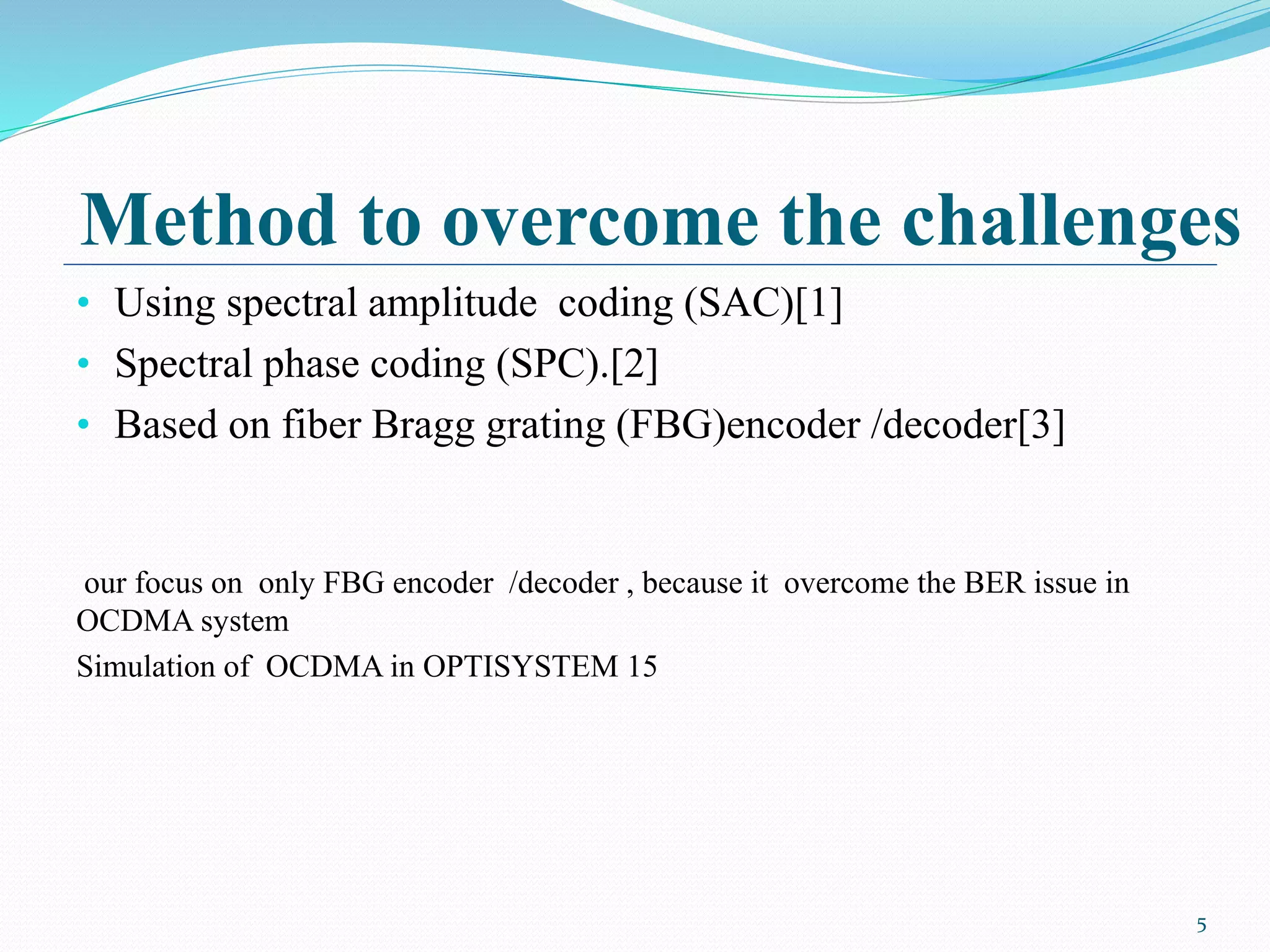 Method to overcome the challenges
• Using spectral amplitude coding (SAC)[1]
• Spectral phase coding (SPC).[2]
• Based on fiber Bragg grating (FBG)encoder /decoder[3]
our focus on only FBG encoder /decoder , because it overcome the BER issue in
OCDMA system
Simulation of OCDMA in OPTISYSTEM 15
5
 
