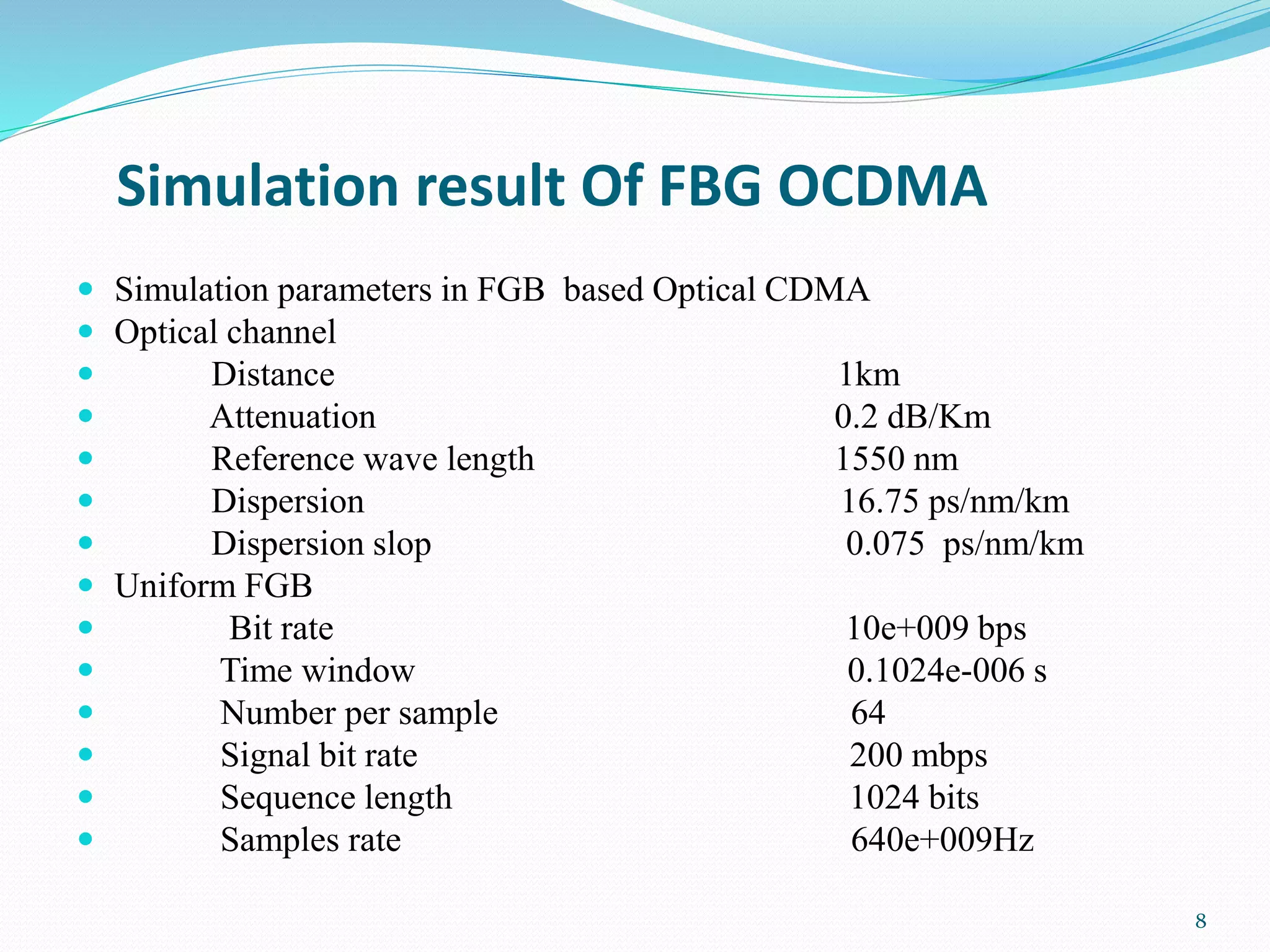 Simulation result Of FBG OCDMA
 Simulation parameters in FGB based Optical CDMA
 Optical channel
 Distance 1km
 Attenuation 0.2 dB/Km
 Reference wave length 1550 nm
 Dispersion 16.75 ps/nm/km
 Dispersion slop 0.075 ps/nm/km
 Uniform FGB
 Bit rate 10e+009 bps
 Time window 0.1024e-006 s
 Number per sample 64
 Signal bit rate 200 mbps
 Sequence length 1024 bits
 Samples rate 640e+009Hz
8
 