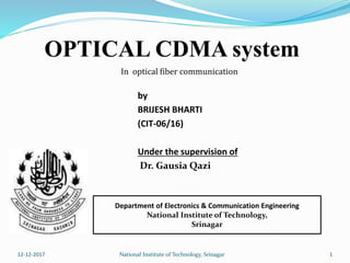 by
BRIJESH BHARTI
(CIT-06/16)
Under the supervision of
Dr. Gausia Qazi
Department of Electronics & Communication Engineering
National Institute of Technology,
Srinagar
In optical fiber communication
112-12-2017 National Institute of Technology, Srinagar
OPTICAL CDMA system
 