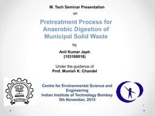 M. Tech Seminar Presentation
on
Pretreatment Process for
Anaerobic Digestion of
Municipal Solid Waste
by
Anil Kumar Jeph
(153180018)
Under the guidance of
Prof. Munish K. Chandel
Centre for Environmental Science and
Engineering
Indian Institute of Technology Bombay
5th November, 2015
1
 