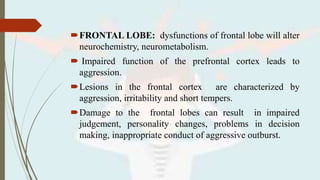 FRONTAL LOBE: dysfunctions of frontal lobe will alter
neurochemistry, neurometabolism.
 Impaired function of the prefrontal cortex leads to
aggression.
Lesions in the frontal cortex are characterized by
aggression, irritability and short tempers.
Damage to the frontal lobes can result in impaired
judgement, personality changes, problems in decision
making, inappropriate conduct of aggressive outburst.
 
