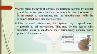Stress raises the level of steroids, the hormone secreted by adrenal
gland. Nerve receptors for these hormones become less sensitive
in an attempt to compensate, and the hypothalamus tells the
pituitary gland to release more steroids.
After repeated stimulation, the system may respond more
vigorously to all provocation. That may be one reason why
traumatic stress in childhood may permanently enhance one’s
potential for violence.
 