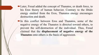 Later, Freud added the concept of Thanatos, or death force, to
his Eros theory of human behavior. Contrary to the libido
energy emitted from the Eros, Thanatos energy encourages
destruction and death.
In this conflict between Eros and Thanatos, some of the
negative energy of the Thanatos is directed toward others, to
prevent the self-destruction of the individual. Thus, Freud
claimed that the displacement of negative energy of the
Thanatos onto others is the basis of aggression.
 