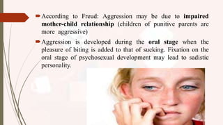 According to Freud: Aggression may be due to impaired
mother-child relationship (children of punitive parents are
more aggressive)
Aggression is developed during the oral stage when the
pleasure of biting is added to that of sucking. Fixation on the
oral stage of psychosexual development may lead to sadistic
personality.
 