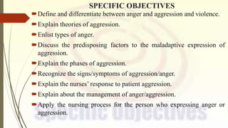 SPECIFIC OBJECTIVES
Define and differentiate between anger and aggression and violence.
Explain theories of aggression.
Enlist types of anger.
Discuss the predisposing factors to the maladaptive expression of
aggression.
Explain the phases of aggression.
Recognize the signs/symptoms of aggression/anger.
Explain the nurses’ response to patient aggression.
Explain about the management of anger/aggression.
Apply the nursing process for the person who expressing anger or
aggression.
 