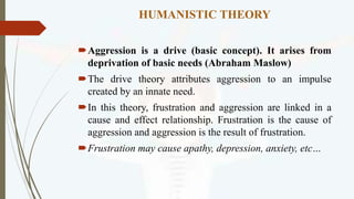 HUMANISTIC THEORY
Aggression is a drive (basic concept). It arises from
deprivation of basic needs (Abraham Maslow)
The drive theory attributes aggression to an impulse
created by an innate need.
In this theory, frustration and aggression are linked in a
cause and effect relationship. Frustration is the cause of
aggression and aggression is the result of frustration.
Frustration may cause apathy, depression, anxiety, etc…
 