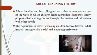 SOCIAL LEARNING THEORY
Albert Bandura and his colleagues were able to demonstrate one
of the ways in which children learn aggression. Bandura's theory
proposes that learning occurs through observation and interaction
with other people
The experiment involved exposing children to two different adult
models, an aggressive model and a non-aggressive one.
 