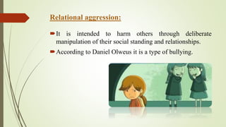Relational aggression:
It is intended to harm others through deliberate
manipulation of their social standing and relationships.
According to Daniel Olweus it is a type of bullying.
 