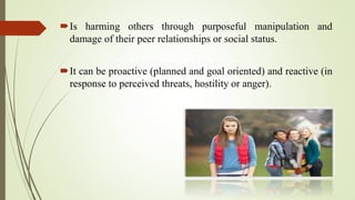 Is harming others through purposeful manipulation and
damage of their peer relationships or social status.
It can be proactive (planned and goal oriented) and reactive (in
response to perceived threats, hostility or anger).
 