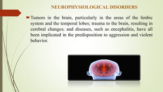 NEUROPHYSIOLOGICAL DISORDERS
Tumors in the brain, particularly in the areas of the limbic
system and the temporal lobes; trauma to the brain, resulting in
cerebral changes; and diseases, such as encephalitis, have all
been implicated in the predisposition to aggression and violent
behavior.
 