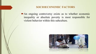 SOCIOECONOMIC FACTORS
An ongoing controversy exists as to whether economic
inequality or absolute poverty is most responsible for
violent behavior within this subculture.
 
