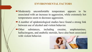 ENVIRONMENTAL FACTORS
Moderately uncomfortable temperature appears to be
associated with an increase in aggression, while extremely hot
temperatures seem to decrease aggression.
A number of epidemiological studies have found a strong link
between use of alcohol and violent behavior.
Other substances, including cocaine, amphetamines,
hallucinogens, and anabolic steroids, have also been associated
with violent behavior.
 