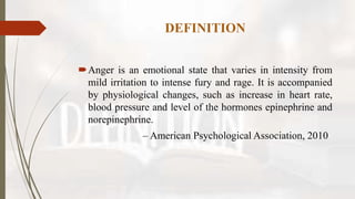 DEFINITION
Anger is an emotional state that varies in intensity from
mild irritation to intense fury and rage. It is accompanied
by physiological changes, such as increase in heart rate,
blood pressure and level of the hormones epinephrine and
norepinephrine.
– American Psychological Association, 2010
 