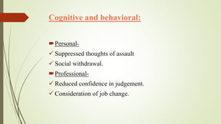 Cognitive and behavioral:
Personal-
 Suppressed thoughts of assault
 Social withdrawal.
Professional-
 Reduced confidence in judgement.
 Consideration of job change.
 
