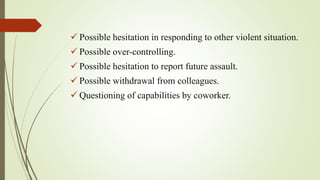  Possible hesitation in responding to other violent situation.
 Possible over-controlling.
 Possible hesitation to report future assault.
 Possible withdrawal from colleagues.
 Questioning of capabilities by coworker.
 