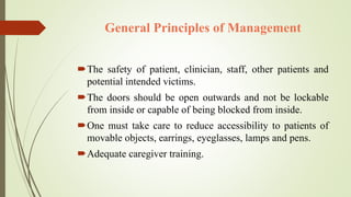 General Principles of Management
The safety of patient, clinician, staff, other patients and
potential intended victims.
The doors should be open outwards and not be lockable
from inside or capable of being blocked from inside.
One must take care to reduce accessibility to patients of
movable objects, earrings, eyeglasses, lamps and pens.
Adequate caregiver training.
 