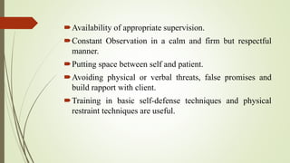 Availability of appropriate supervision.
Constant Observation in a calm and firm but respectful
manner.
Putting space between self and patient.
Avoiding physical or verbal threats, false promises and
build rapport with client.
Training in basic self-defense techniques and physical
restraint techniques are useful.
 