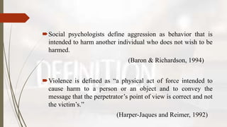 Social psychologists define aggression as behavior that is
intended to harm another individual who does not wish to be
harmed.
(Baron & Richardson, 1994)
Violence is defined as “a physical act of force intended to
cause harm to a person or an object and to convey the
message that the perpetrator’s point of view is correct and not
the victim’s.”
(Harper-Jaques and Reimer, 1992)
 