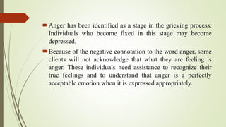 Anger has been identified as a stage in the grieving process.
Individuals who become fixed in this stage may become
depressed.
Because of the negative connotation to the word anger, some
clients will not acknowledge that what they are feeling is
anger. These individuals need assistance to recognize their
true feelings and to understand that anger is a perfectly
acceptable emotion when it is expressed appropriately.
 