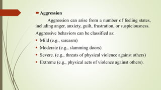 Aggression
Aggression can arise from a number of feeling states,
including anger, anxiety, guilt, frustration, or suspiciousness.
Aggressive behaviors can be classified as:
 Mild (e.g., sarcasm)
 Moderate (e.g., slamming doors)
 Severe. (e.g., threats of physical violence against others)
 Extreme (e.g., physical acts of violence against others).
 