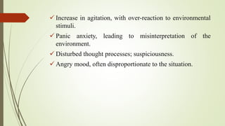  Increase in agitation, with over-reaction to environmental
stimuli.
 Panic anxiety, leading to misinterpretation of the
environment.
 Disturbed thought processes; suspiciousness.
 Angry mood, often disproportionate to the situation.
 