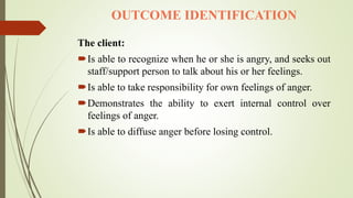 OUTCOME IDENTIFICATION
The client:
Is able to recognize when he or she is angry, and seeks out
staff/support person to talk about his or her feelings.
Is able to take responsibility for own feelings of anger.
Demonstrates the ability to exert internal control over
feelings of anger.
Is able to diffuse anger before losing control.
 