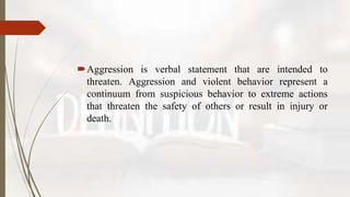 Aggression is verbal statement that are intended to
threaten. Aggression and violent behavior represent a
continuum from suspicious behavior to extreme actions
that threaten the safety of others or result in injury or
death.
 
