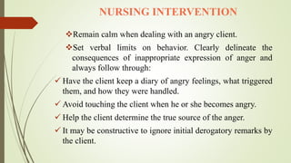 NURSING INTERVENTION
Remain calm when dealing with an angry client.
Set verbal limits on behavior. Clearly delineate the
consequences of inappropriate expression of anger and
always follow through:
 Have the client keep a diary of angry feelings, what triggered
them, and how they were handled.
 Avoid touching the client when he or she becomes angry.
 Help the client determine the true source of the anger.
 It may be constructive to ignore initial derogatory remarks by
the client.
 