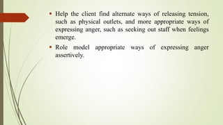  Help the client find alternate ways of releasing tension,
such as physical outlets, and more appropriate ways of
expressing anger, such as seeking out staff when feelings
emerge.
 Role model appropriate ways of expressing anger
assertively.
 