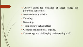 Observe client for escalation of anger (called the
prodromal syndrome):
 Increased motor activity.
 Pounding.
 Slamming.
 Tense posture, defiant affect.
 Clenched teeth and fists, arguing,
 Demanding, and challenging or threatening staff.
 