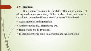 Medication:
If agitation continues to escalate, offer client choice of
taking medication voluntarily. If he or she refuses, reassess the
situation to determine if harm to self or others is imminend.
 Acute agitation and aggression:
 Antipsychotics Eg. Ziprasidone IM.
 Haloperidol- 0.5 to 10 mg IM.
 Risperidone 0.5mg-1mg- In dementia and schizophrenia.
 