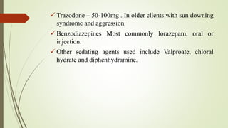  Trazodone – 50-100mg . In older clients with sun downing
syndrome and aggression.
 Benzodiazepines Most commonly lorazepam, oral or
injection.
 Other sedating agents used include Valproate, chloral
hydrate and diphenhydramine.
 