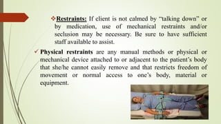 Restraints: If client is not calmed by “talking down” or
by medication, use of mechanical restraints and/or
seclusion may be necessary. Be sure to have sufficient
staff available to assist.
 Physical restraints are any manual methods or physical or
mechanical device attached to or adjacent to the patient’s body
that she/he cannot easily remove and that restricts freedom of
movement or normal access to one’s body, material or
equipment.
 