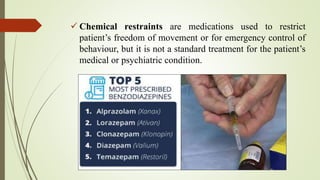  Chemical restraints are medications used to restrict
patient’s freedom of movement or for emergency control of
behaviour, but it is not a standard treatment for the patient’s
medical or psychiatric condition.
 