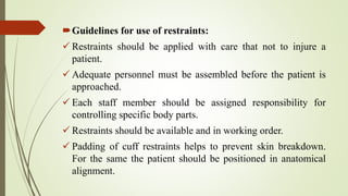 Guidelines for use of restraints:
 Restraints should be applied with care that not to injure a
patient.
 Adequate personnel must be assembled before the patient is
approached.
 Each staff member should be assigned responsibility for
controlling specific body parts.
 Restraints should be available and in working order.
 Padding of cuff restraints helps to prevent skin breakdown.
For the same the patient should be positioned in anatomical
alignment.
 