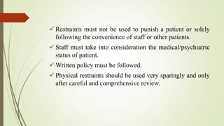  Restraints must not be used to punish a patient or solely
following the convenience of staff or other patients.
 Staff must take into consideration the medical/psychiatric
status of patient.
 Written policy must be followed.
 Physical restraints should be used very sparingly and only
after careful and comprehensive review.
 