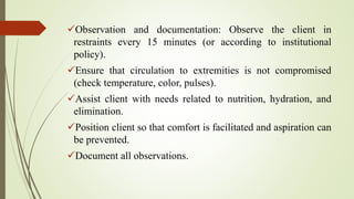 Observation and documentation: Observe the client in
restraints every 15 minutes (or according to institutional
policy).
Ensure that circulation to extremities is not compromised
(check temperature, color, pulses).
Assist client with needs related to nutrition, hydration, and
elimination.
Position client so that comfort is facilitated and aspiration can
be prevented.
Document all observations.
 