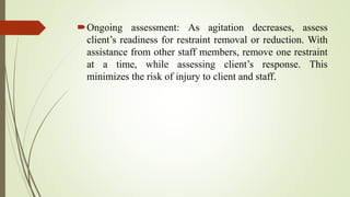 Ongoing assessment: As agitation decreases, assess
client’s readiness for restraint removal or reduction. With
assistance from other staff members, remove one restraint
at a time, while assessing client’s response. This
minimizes the risk of injury to client and staff.
 