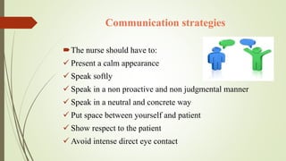 Communication strategies
The nurse should have to:
 Present a calm appearance
 Speak softly
 Speak in a non proactive and non judgmental manner
 Speak in a neutral and concrete way
 Put space between yourself and patient
 Show respect to the patient
 Avoid intense direct eye contact
 