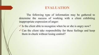 EVALUATION
The following type of information may be gathered to
determine the success of working with a client exhibiting
inappropriate expression of anger:
 Is the client able to recognize when he or she is angry now?
 Can the client take responsibility for these feelings and keep
them in check without losing control?
 