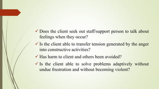  Does the client seek out staff/support person to talk about
feelings when they occur?
 Is the client able to transfer tension generated by the anger
into constructive activities?
 Has harm to client and others been avoided?
 Is the client able to solve problems adaptively without
undue frustration and without becoming violent?
 
