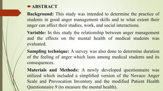 ABSTRACT
Background: This study was intended to determine the practice of
students in good anger management skills and to what extent their
anger can affect their studies, work, and social interactions.
Variable: In this study the relationship between anger management
and the effects on the mental health of medical students was
evaluated.
Sampling technique: A survey was also done to determine duration
of the feeling of anger which lasts among medical students and its
consequences.
Materials and Methods: A newly developed questionnaire was
utilized which included a simplified version of the Novaco Anger
Scale and Provocation Inventory and the modified Patient Health
Questionnaire 9 (to measure the mental health).
 
