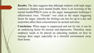 Results: The data suggests that although students with high anger
tendencies display poor mental health, there is no lowering of the
mental health/PHQ-9 score as the anger management technique’s
effectiveness rises. “Friends” was cited as the major triggering
factor for anger, whereby the feelings can last for up to a day and
somewhat affect their concentration on normal activities.
Conclusion: When anger is suppressed and not let out, it can be
an underlying factor for anxiety and depression. Therefore, more
emphasis needs to be placed on educating students on how to
manage their anger especially in a stressful environment away
from home.
 